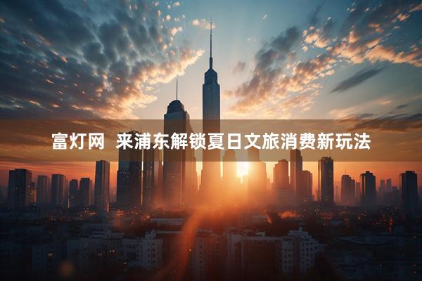 富灯网  来浦东解锁夏日文旅消费新玩法