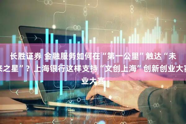 长胜证券 金融服务如何在“第一公里”触达“未来之星”？上海银行这样支持“文创上海”创新创业大赛
