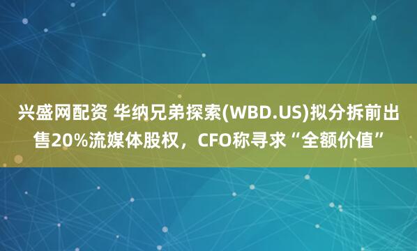 兴盛网配资 华纳兄弟探索(WBD.US)拟分拆前出售20%流媒体股权，CFO称寻求“全额价值”