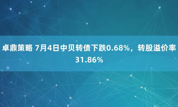卓鼎策略 7月4日中贝转债下跌0.68%，转股溢价率31.86%