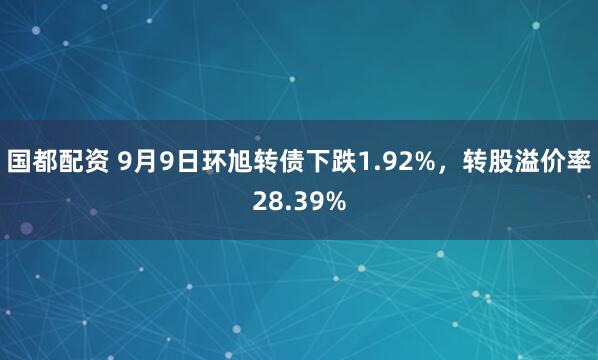 国都配资 9月9日环旭转债下跌1.92%，转股溢价率28.39%