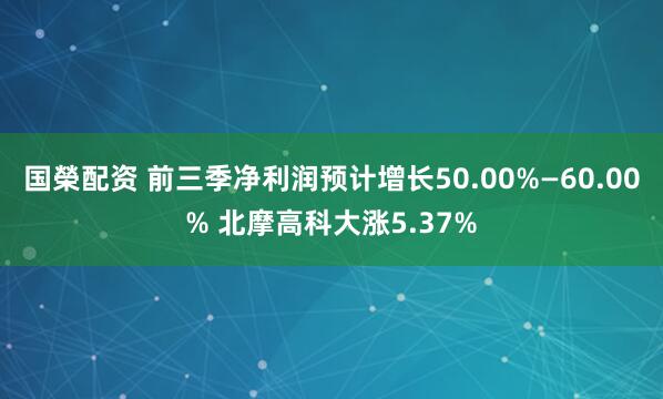 国榮配资 前三季净利润预计增长50.00%—60.00% 北摩高科大涨5.37%