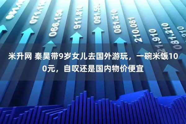 米升网 秦昊带9岁女儿去国外游玩，一碗米饭100元，自叹还是国内物价便宜