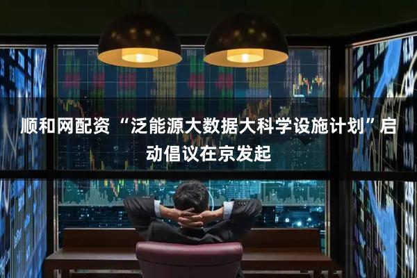 顺和网配资 “泛能源大数据大科学设施计划”启动倡议在京发起