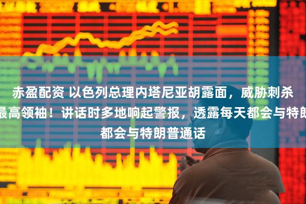 赤盈配资 以色列总理内塔尼亚胡露面，威胁刺杀伊朗新最高领袖！讲话时多地响起警报，透露每天都会与特朗普通话