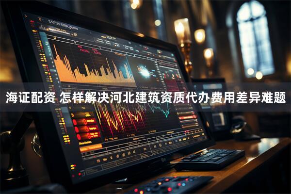 海证配资 怎样解决河北建筑资质代办费用差异难题