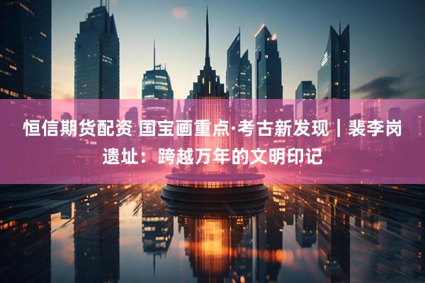恒信期货配资 国宝画重点·考古新发现｜裴李岗遗址：跨越万年的文明印记