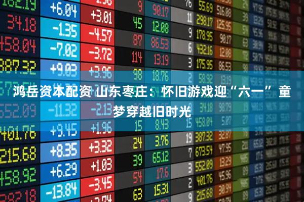 鸿岳资本配资 山东枣庄：怀旧游戏迎“六一” 童梦穿越旧时光